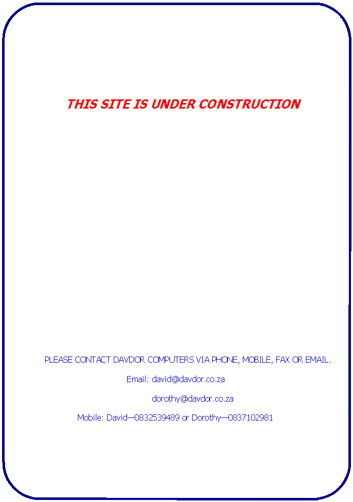 Rounded Rectangle: 	THIS SITE IS UNDER CONSTRUCTION		PLEASE CONTACT DAVDOR COMPUTERS VIA PHONE, MOBILE, FAX OR EMAIL.Email: david@davdor.co.za             dorothy@davdor.co.zaMobile: David�0832539489 or Dorothy�0837102981	